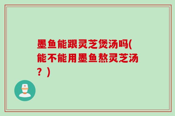 墨鱼能跟灵芝煲汤吗(能不能用墨鱼熬灵芝汤？)