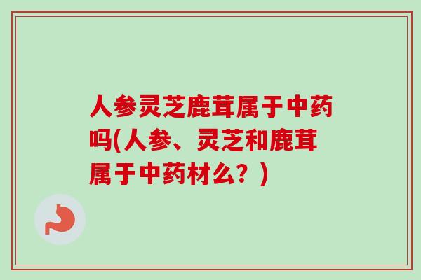 人参灵芝鹿茸属于中药吗(人参、灵芝和鹿茸属于中药材么？)