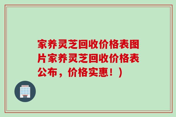 家养灵芝回收价格表图片家养灵芝回收价格表公布,价格实惠!) 家养灵芝回收价格表图片家养灵芝回收价格表公布,价格实惠!)