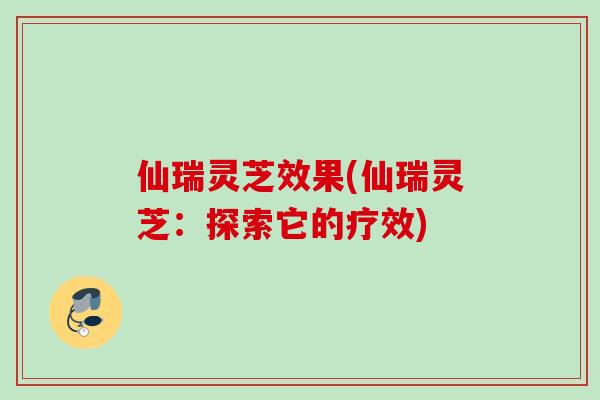 仙瑞灵芝效果(仙瑞灵芝：探索它的疗效)