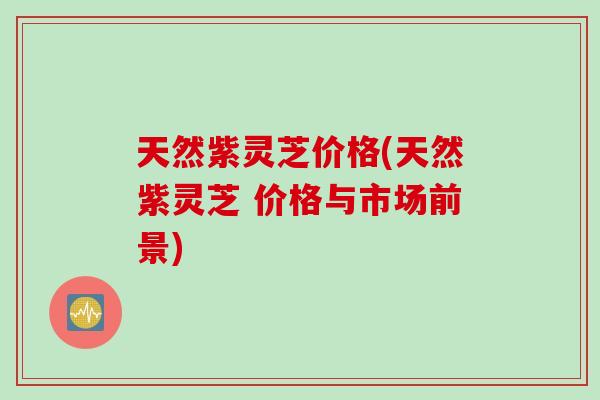 天然紫灵芝价格(天然紫灵芝 价格与市场前景)