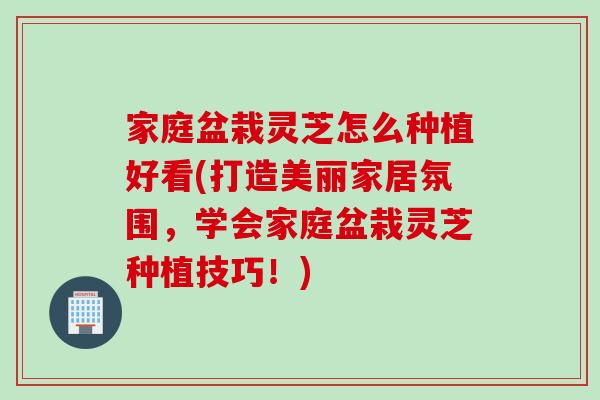 家庭盆栽灵芝怎么种植好看(打造美丽家居氛围，学会家庭盆栽灵芝种植技巧！)