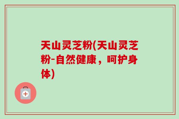 天山灵芝粉(天山灵芝粉-自然健康，呵护身体)