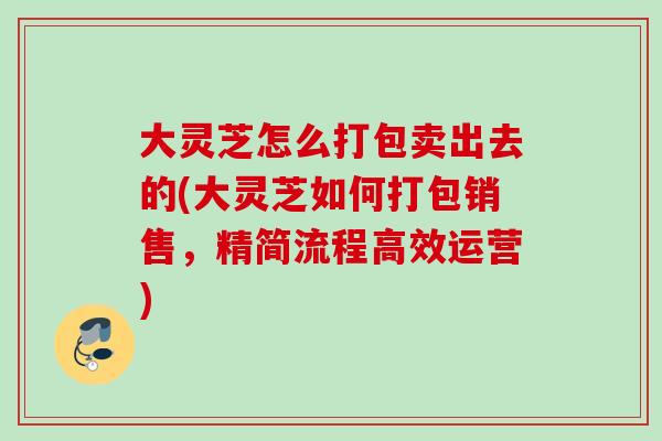 大灵芝怎么打包卖出去的(大灵芝如何打包销售,精简流程高效运营) 大灵芝怎么打包卖出去的(大灵芝如何打包销售,精简流程高效运营)