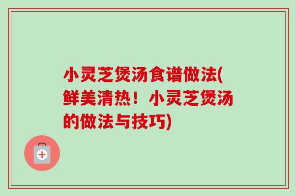 小灵芝煲汤食谱做法(鲜美清热!小灵芝煲汤的做法与技巧) 小灵芝煲汤食谱做法(鲜美清热!小灵芝煲汤的做法与技巧)
