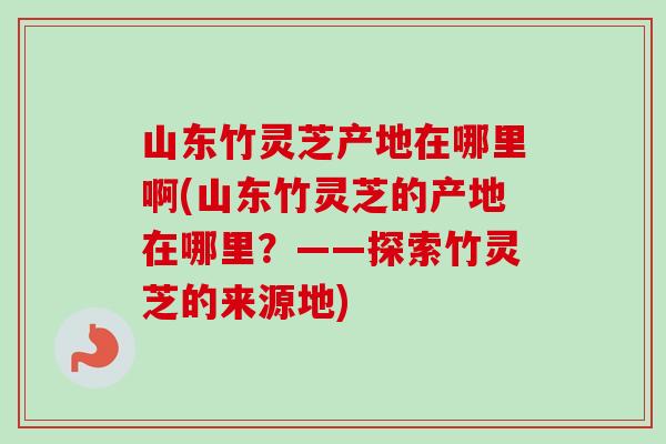 山东竹灵芝产地在哪里啊(山东竹灵芝的产地在哪里？——探索竹灵芝的来源地)