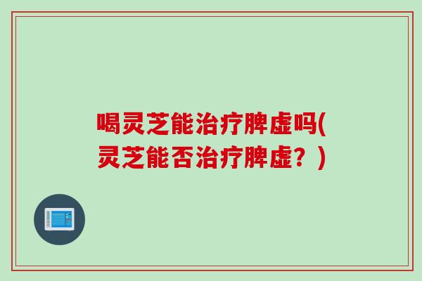 喝灵芝能治疗脾虚吗(灵芝能否治疗脾虚？)