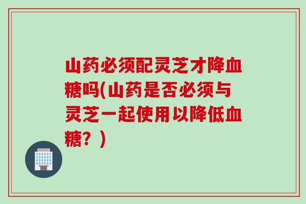 山药必须配灵芝才降血糖吗(山药是否必须与灵芝一起使用以降低血糖？)