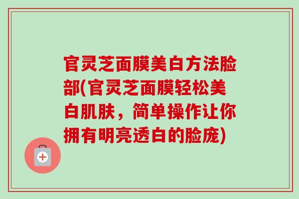 官灵芝面膜美白方法脸部(官灵芝面膜轻松美白肌肤，简单操作让你拥有明亮透白的脸庞)