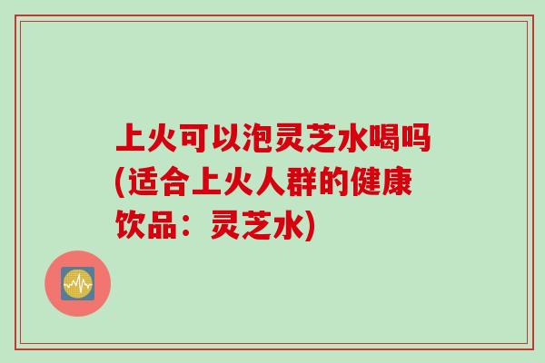 上火可以泡灵芝水喝吗(适合上火人群的健康饮品：灵芝水)