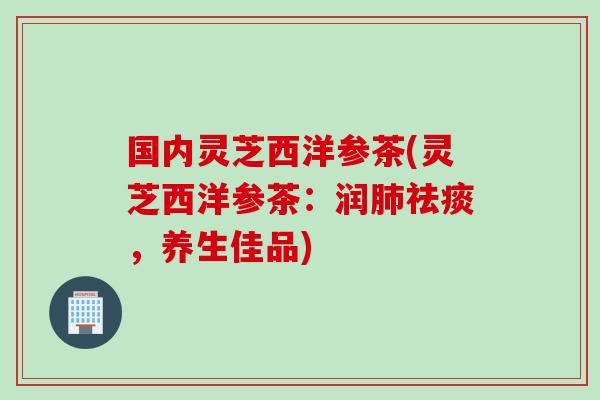 国内灵芝西洋参茶(灵芝西洋参茶：润肺祛痰，养生佳品)