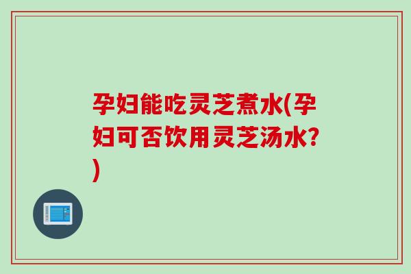 孕妇能吃灵芝煮水(孕妇可否饮用灵芝汤水？)