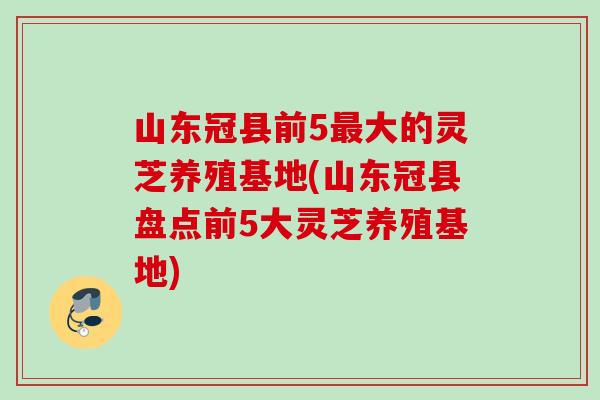 山东冠县前5最大的灵芝养殖基地(山东冠县盘点前5大灵芝养殖基地)