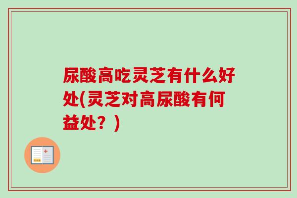 尿酸高吃灵芝有什么好处(灵芝对高尿酸有何益处？)