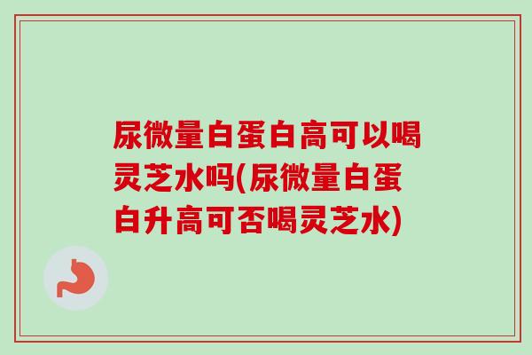 尿微量白蛋白高可以喝灵芝水吗(尿微量白蛋白升高可否喝灵芝水)
