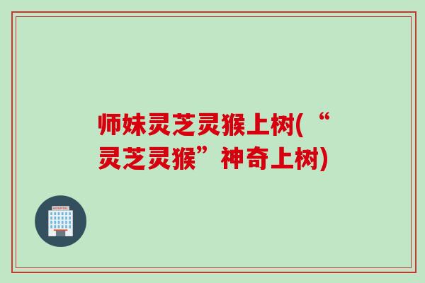 师妹灵芝灵猴上树(“灵芝灵猴”神奇上树)