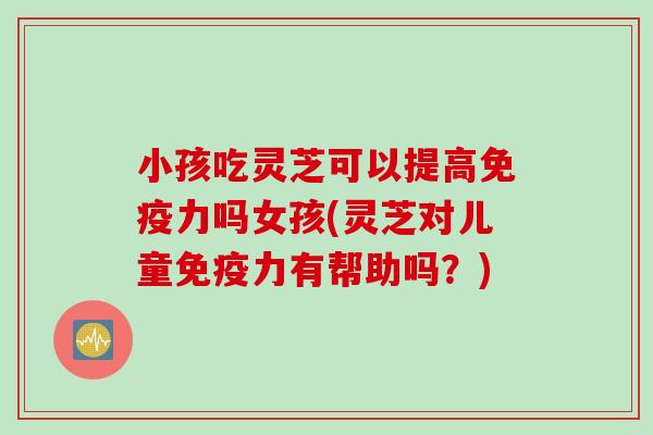 小孩吃灵芝可以提高免疫力吗女孩(灵芝对儿童免疫力有帮助吗？)