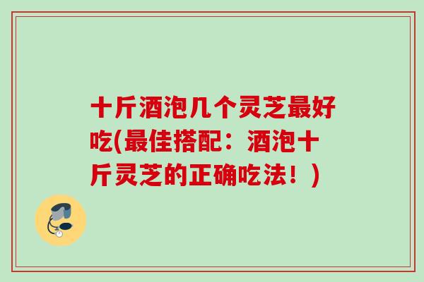 十斤酒泡几个灵芝最好吃(最佳搭配：酒泡十斤灵芝的正确吃法！)