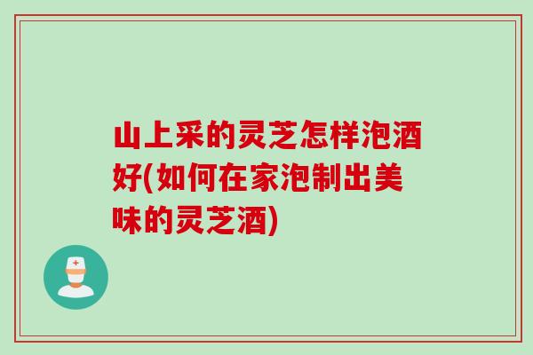 山上采的灵芝怎样泡酒好(如何在家泡制出美味的灵芝酒)
