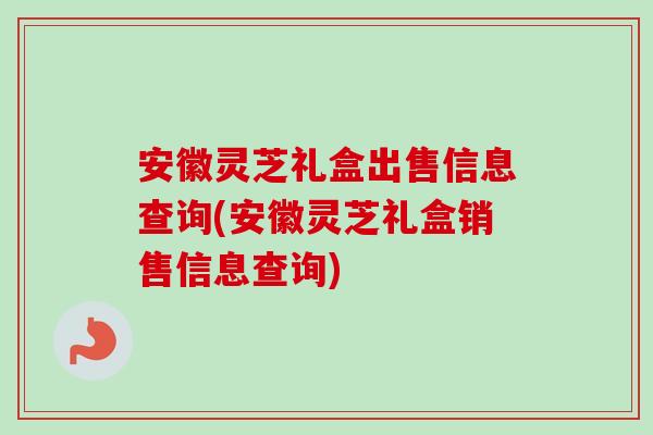 安徽灵芝礼盒出售信息查询(安徽灵芝礼盒销售信息查询)
