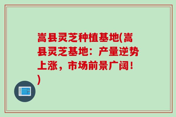 嵩县灵芝种植基地(嵩县灵芝基地:产量逆势上涨,市场前景广阔!) 嵩县灵芝种植基地(嵩县灵芝基地:产量逆势上涨,市场前景广阔!)