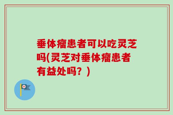 垂体瘤患者可以吃灵芝吗(灵芝对垂体瘤患者有益处吗？)