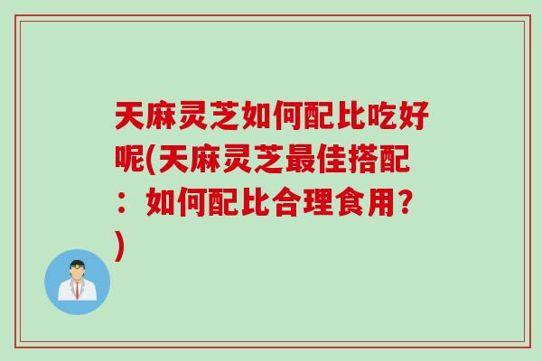 天麻灵芝如何配比吃好呢(天麻灵芝最佳搭配：如何配比合理食用？)