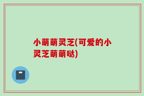 小萌萌灵芝(可爱的小灵芝萌萌哒)