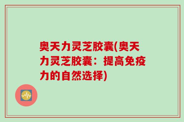 奥天力灵芝胶囊(奥天力灵芝胶囊：提高免疫力的自然选择)
