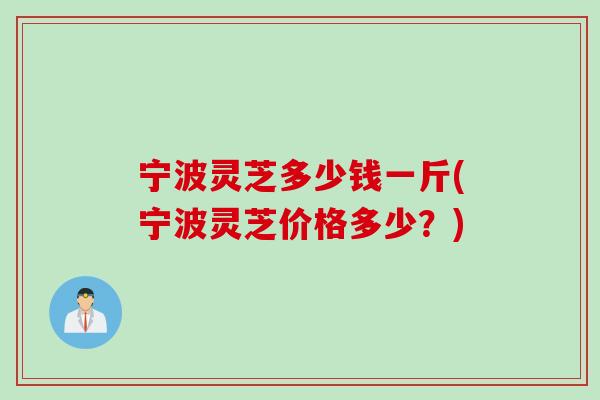 宁波灵芝多少钱一斤(宁波灵芝价格多少？)