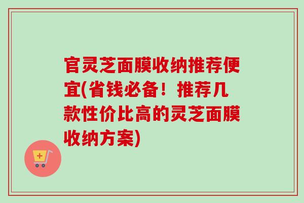 官灵芝面膜收纳推荐便宜(省钱必备！推荐几款性价比高的灵芝面膜收纳方案)