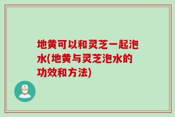 地黄可以和灵芝一起泡水(地黄与灵芝泡水的功效和方法)