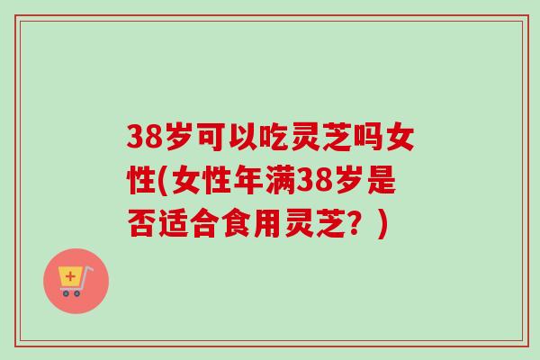 38岁可以吃灵芝吗女性(女性年满38岁是否适合食用灵芝？)