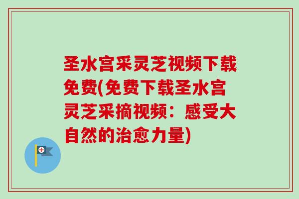圣水宫采灵芝视频下载免费(免费下载圣水宫灵芝采摘视频：感受大自然的治愈力量)
