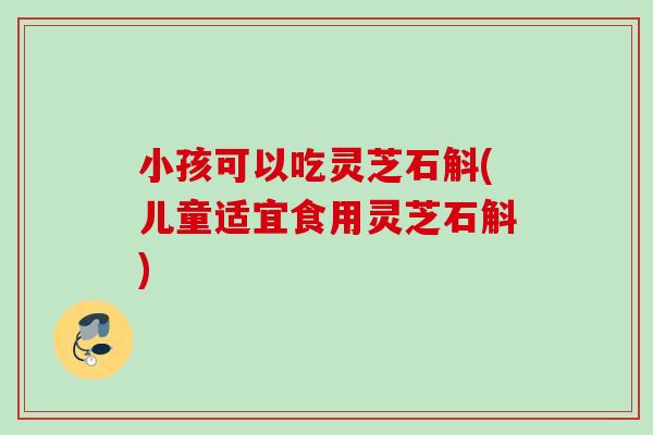 小孩可以吃灵芝石斛(儿童适宜食用灵芝石斛)