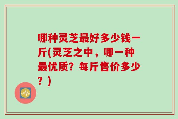 哪种灵芝最好多少钱一斤(灵芝之中，哪一种最优质？每斤售价多少？)
