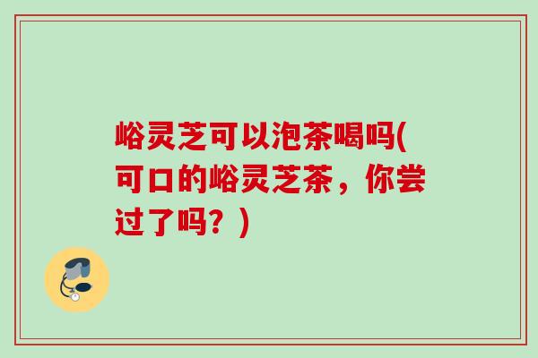 峪灵芝可以泡茶喝吗(可口的峪灵芝茶，你尝过了吗？)
