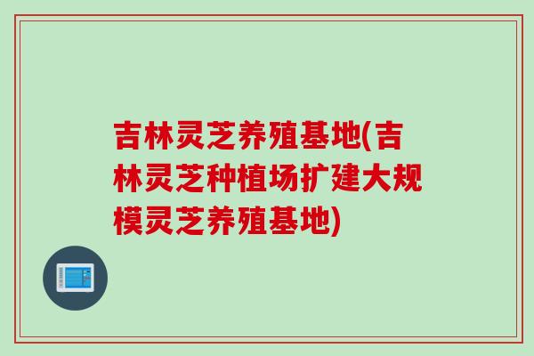 吉林灵芝养殖基地(吉林灵芝种植场扩建大规模灵芝养殖基地)