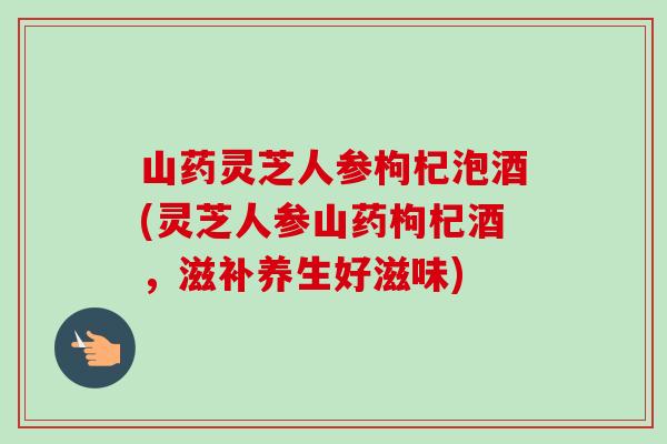 山药灵芝人参枸杞泡酒(灵芝人参山药枸杞酒，滋补养生好滋味)