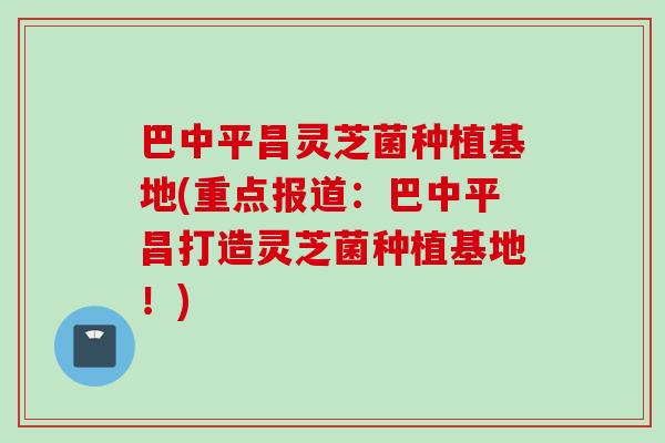 巴中平昌灵芝菌种植基地(重点报道：巴中平昌打造灵芝菌种植基地！)