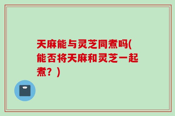 天麻能与灵芝同煮吗(能否将天麻和灵芝一起煮？)