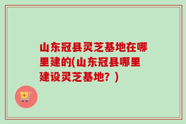 山东冠县灵芝基地在哪里建的(山东冠县哪里建设灵芝基地？)