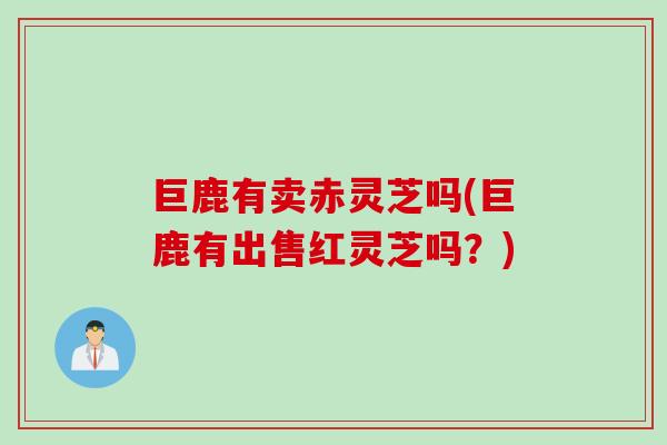 巨鹿有卖赤灵芝吗(巨鹿有出售红灵芝吗？)