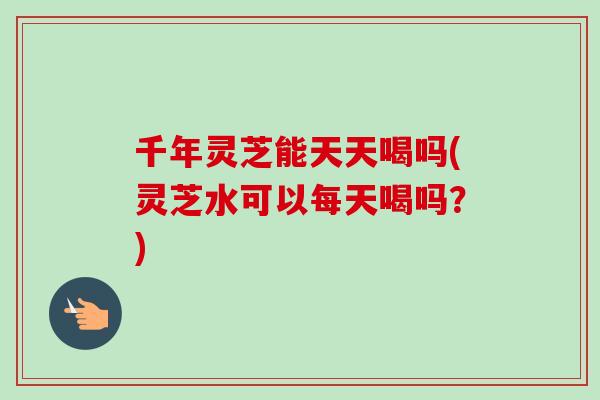 千年灵芝能天天喝吗(灵芝水可以每天喝吗？)