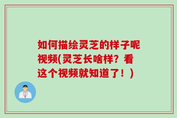 如何描绘灵芝的样子呢视频(灵芝长啥样？看这个视频就知道了！)