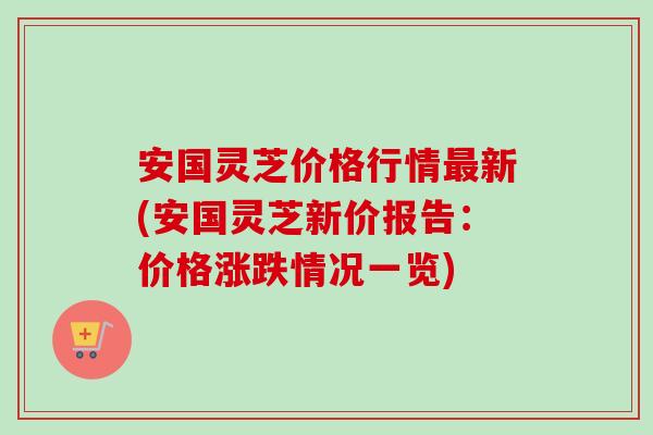 安国灵芝价格行情最新(安国灵芝新价报告：价格涨跌情况一览)