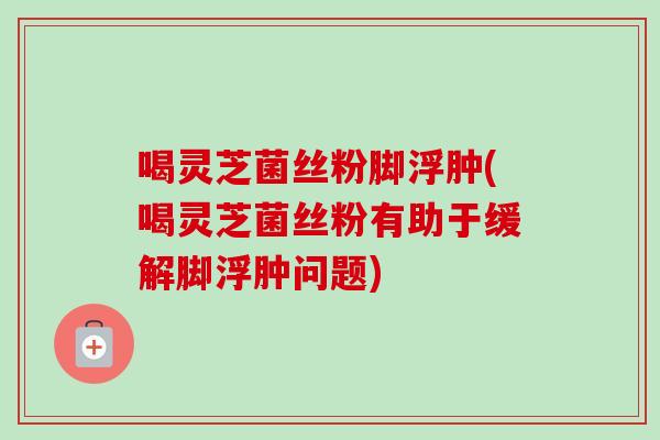 喝灵芝菌丝粉脚浮肿(喝灵芝菌丝粉有助于缓解脚浮肿问题)