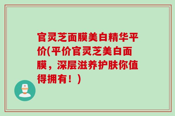 官灵芝面膜美白精华平价(平价官灵芝美白面膜，深层滋养护肤你值得拥有！)