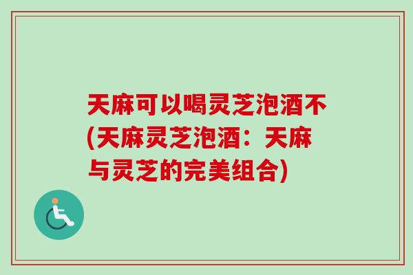 天麻可以喝灵芝泡酒不(天麻灵芝泡酒：天麻与灵芝的完美组合)