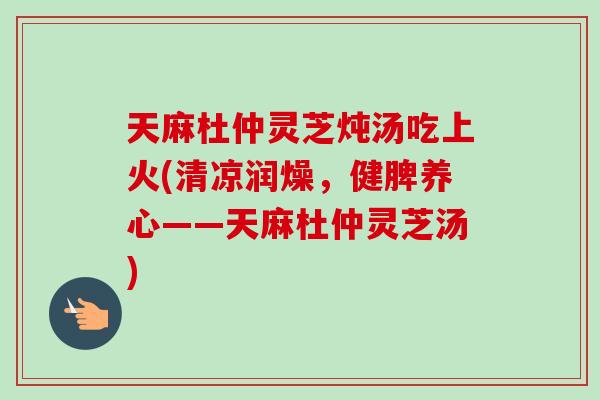 天麻杜仲灵芝炖汤吃上火(清凉润燥,健脾养心——天麻杜仲灵芝汤) 天麻杜仲灵芝炖汤吃上火(清凉润燥,健脾养心——天麻杜仲灵芝汤)